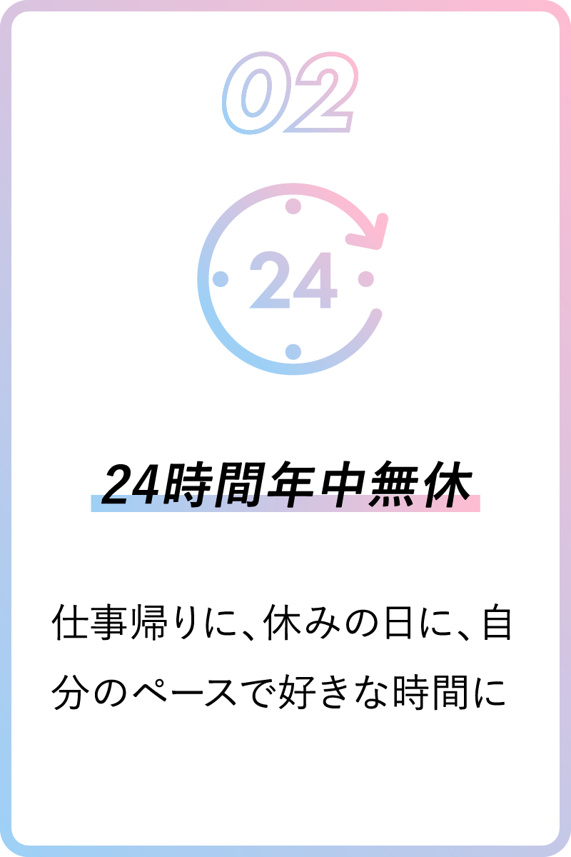 02 24時間年中無休 仕事帰りに、休みの日に、自分のペースで好きな時間