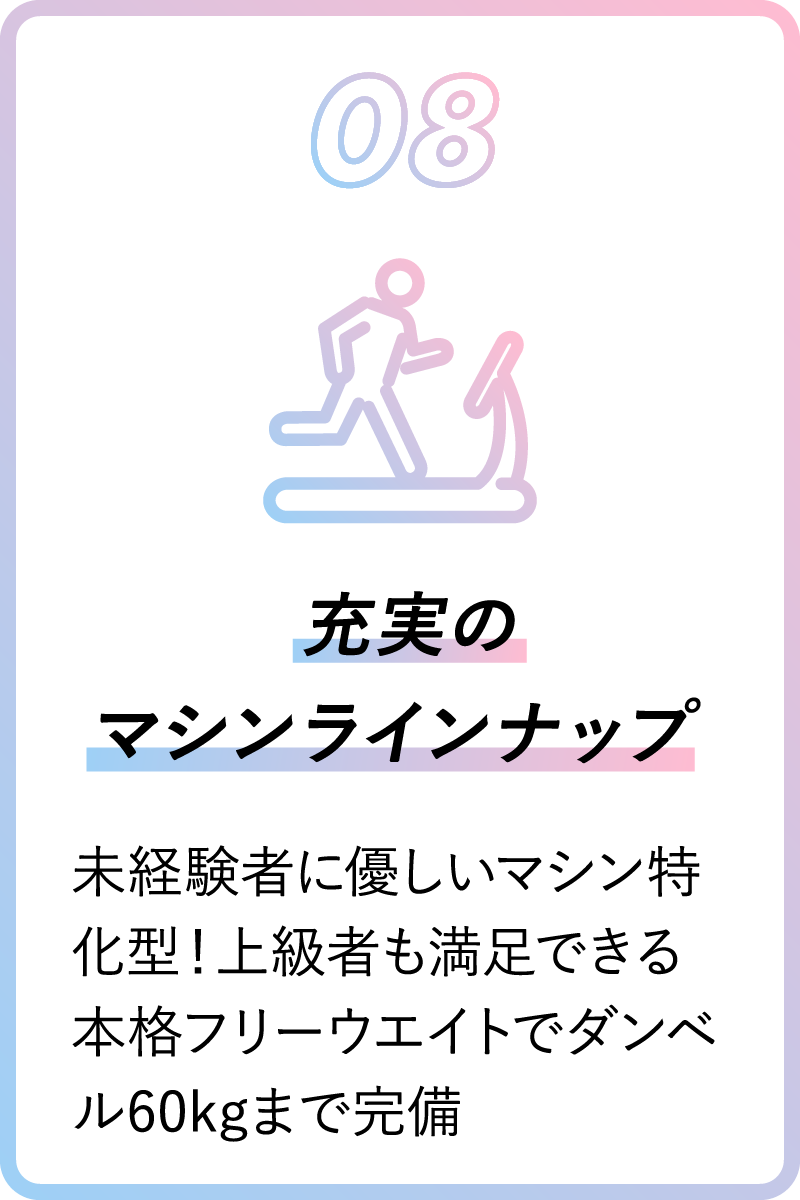08 充実のマシンラインナップ 未経験者に優しいマシン特化型！上級者も満足できる本格フリーウエイトでダンベル60kgまで完備